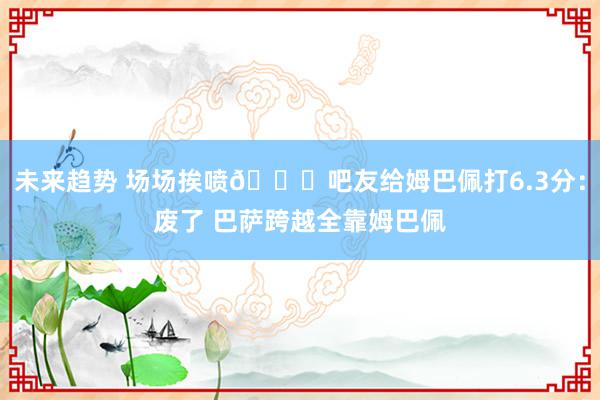 未来趋势 场场挨喷😂吧友给姆巴佩打6.3分：废了 巴萨跨越全靠姆巴佩