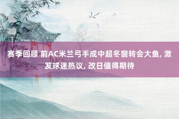 赛季回顾 前AC米兰弓手成中超冬窗转会大鱼, 激发球迷热议, 改日值得期待