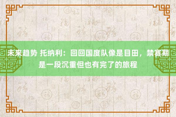 未来趋势 托纳利：回回国度队像是目田，禁赛期是一段沉重但也有完了的旅程