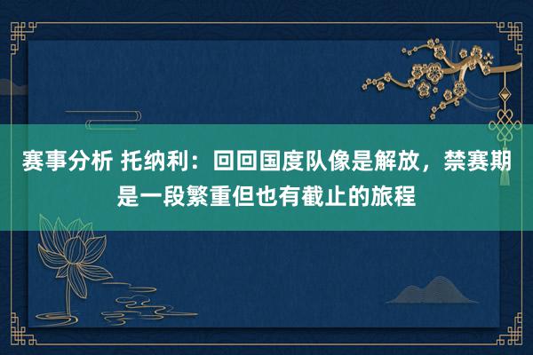 赛事分析 托纳利：回回国度队像是解放，禁赛期是一段繁重但也有截止的旅程