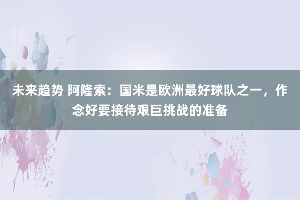 未来趋势 阿隆索：国米是欧洲最好球队之一，作念好要接待艰巨挑战的准备