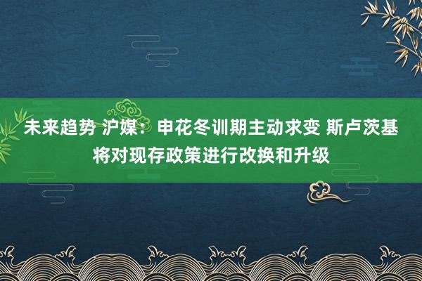 未来趋势 沪媒：申花冬训期主动求变 斯卢茨基将对现存政策进行改换和升级