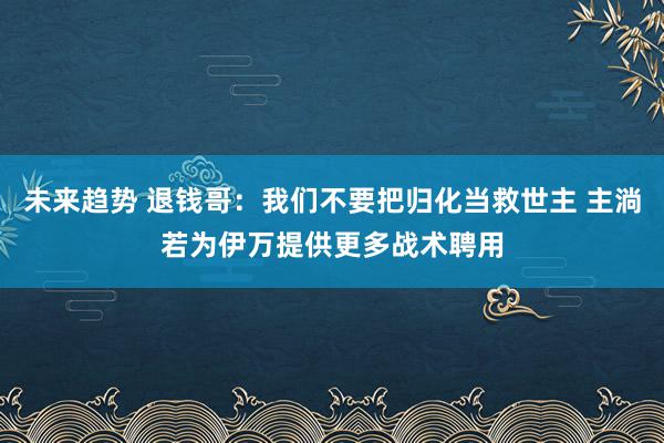 未来趋势 退钱哥：我们不要把归化当救世主 主淌若为伊万提供更多战术聘用