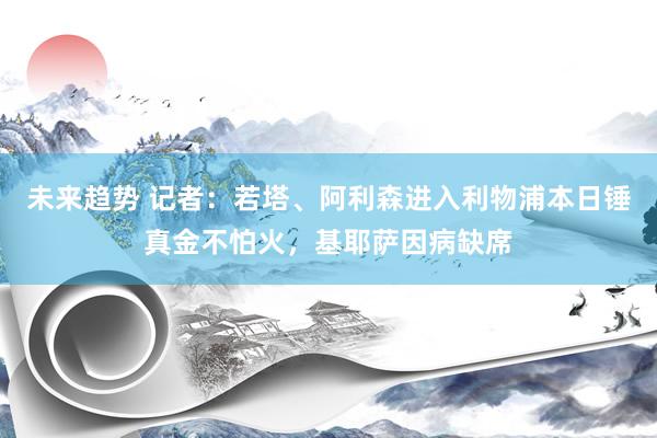 未来趋势 记者：若塔、阿利森进入利物浦本日锤真金不怕火，基耶萨因病缺席