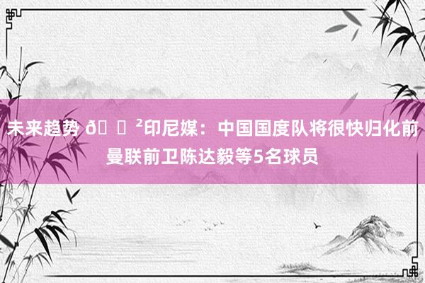 未来趋势 😲印尼媒：中国国度队将很快归化前曼联前卫陈达毅等5名球员