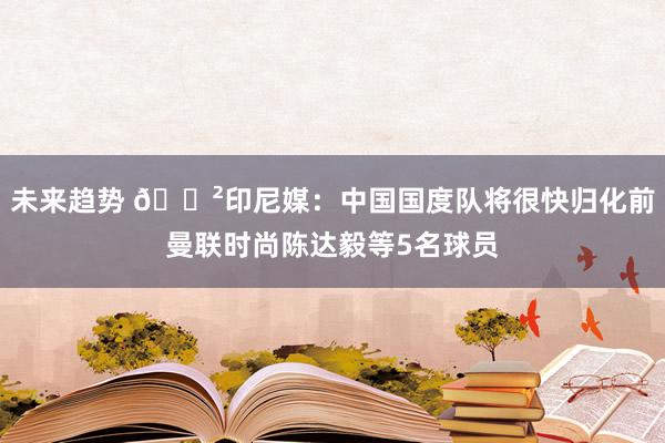 未来趋势 😲印尼媒：中国国度队将很快归化前曼联时尚陈达毅等5名球员