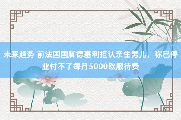 未来趋势 前法国国脚德塞利拒认亲生男儿，称已停业付不了每月5000欧服待费