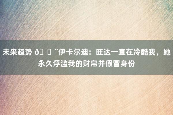 未来趋势 😨伊卡尔迪：旺达一直在冷酷我，她永久浮滥我的财帛并假冒身份