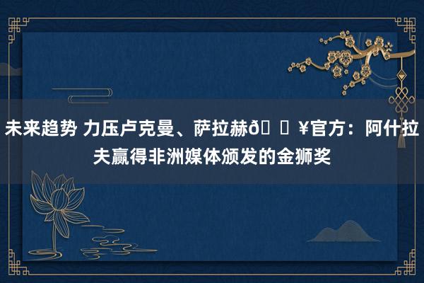 未来趋势 力压卢克曼、萨拉赫🔥官方：阿什拉夫赢得非洲媒体颁发的金狮奖