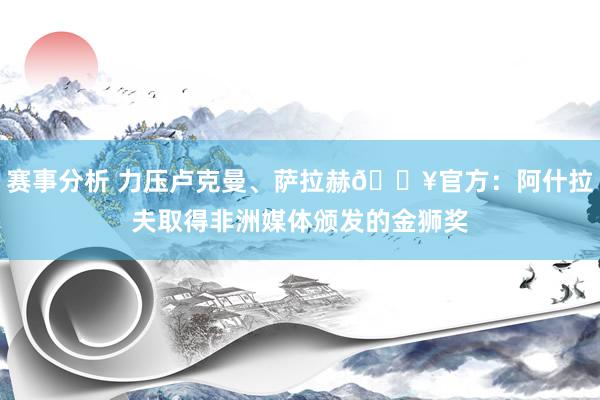 赛事分析 力压卢克曼、萨拉赫🔥官方：阿什拉夫取得非洲媒体颁发的金狮奖