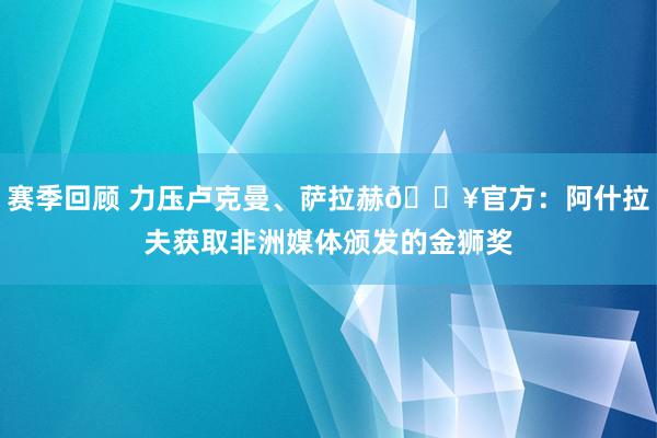 赛季回顾 力压卢克曼、萨拉赫🔥官方：阿什拉夫获取非洲媒体颁发的金狮奖