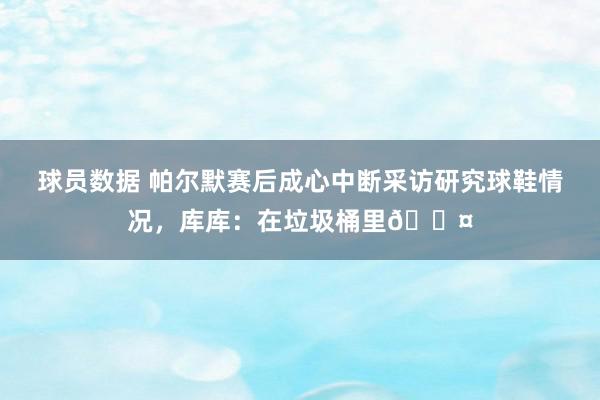 球员数据 帕尔默赛后成心中断采访研究球鞋情况，库库：在垃圾桶里😤