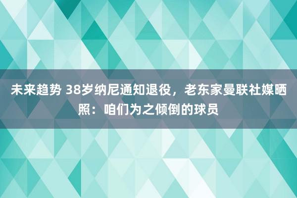 未来趋势 38岁纳尼通知退役，老东家曼联社媒晒照：咱们为之倾倒的球员