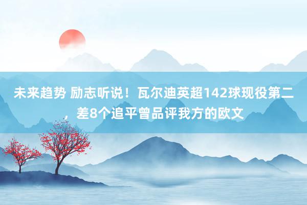 未来趋势 励志听说！瓦尔迪英超142球现役第二，差8个追平曾品评我方的欧文