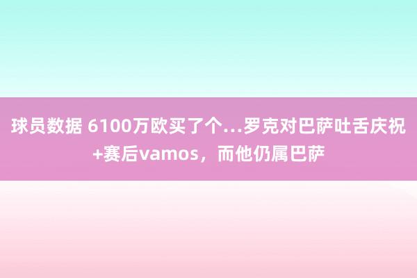 球员数据 6100万欧买了个…罗克对巴萨吐舌庆祝+赛后vamos，而他仍属巴萨