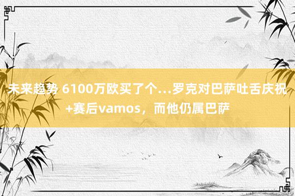 未来趋势 6100万欧买了个…罗克对巴萨吐舌庆祝+赛后vamos，而他仍属巴萨