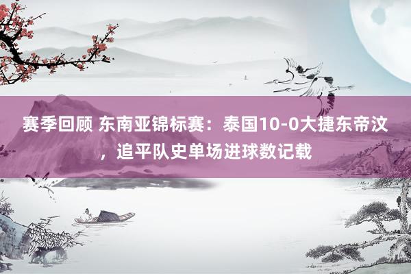 赛季回顾 东南亚锦标赛：泰国10-0大捷东帝汶，追平队史单场进球数记载