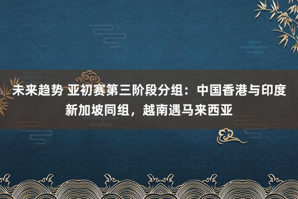 未来趋势 亚初赛第三阶段分组：中国香港与印度新加坡同组，越南遇马来西亚