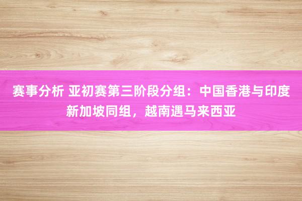 赛事分析 亚初赛第三阶段分组：中国香港与印度新加坡同组，越南遇马来西亚