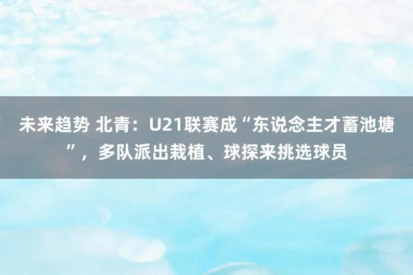 未来趋势 北青：U21联赛成“东说念主才蓄池塘”，多队派出栽植、球探来挑选球员