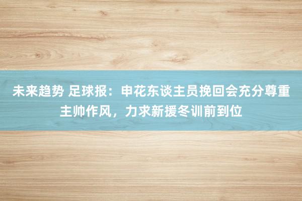 未来趋势 足球报：申花东谈主员挽回会充分尊重主帅作风，力求新援冬训前到位