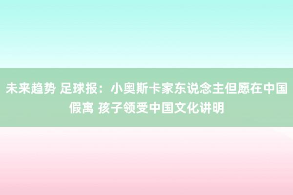 未来趋势 足球报：小奥斯卡家东说念主但愿在中国假寓 孩子领受中国文化讲明