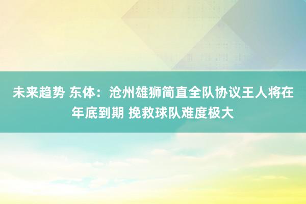 未来趋势 东体：沧州雄狮简直全队协议王人将在年底到期 挽救球队难度极大