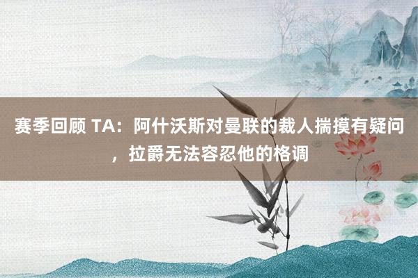 赛季回顾 TA：阿什沃斯对曼联的裁人揣摸有疑问，拉爵无法容忍他的格调