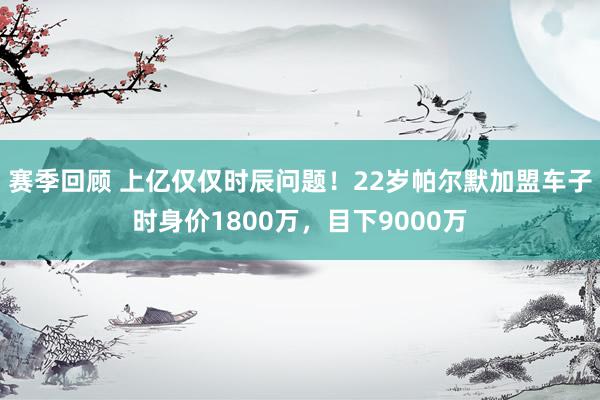 赛季回顾 上亿仅仅时辰问题！22岁帕尔默加盟车子时身价1800万，目下9000万