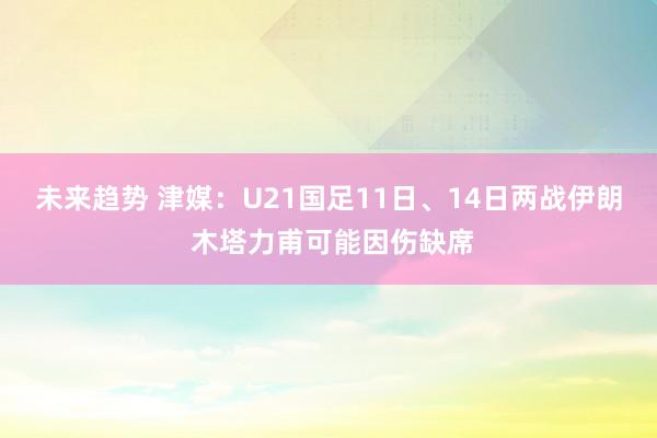 未来趋势 津媒：U21国足11日、14日两战伊朗 木塔力甫可能因伤缺席