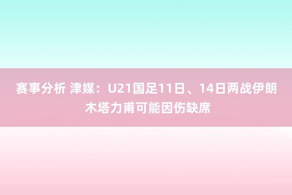 赛事分析 津媒：U21国足11日、14日两战伊朗 木塔力甫可能因伤缺席