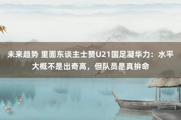 未来趋势 里面东谈主士赞U21国足凝华力：水平大概不是出奇高，但队员是真拚命