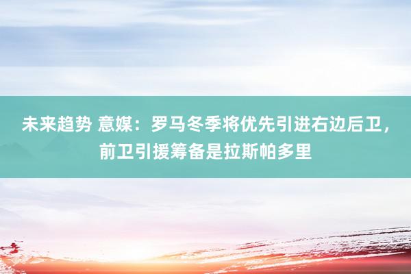 未来趋势 意媒：罗马冬季将优先引进右边后卫，前卫引援筹备是拉斯帕多里