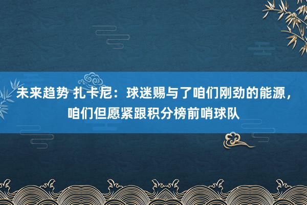 未来趋势 扎卡尼：球迷赐与了咱们刚劲的能源，咱们但愿紧跟积分榜前哨球队