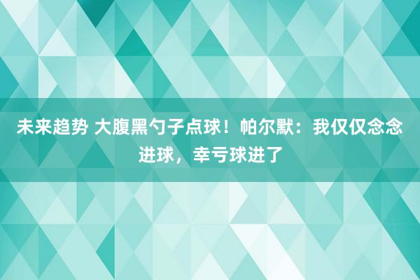 未来趋势 大腹黑勺子点球！帕尔默：我仅仅念念进球，幸亏球进了