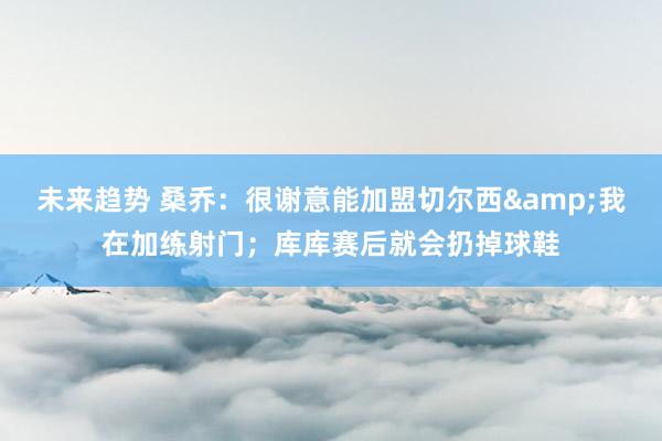 未来趋势 桑乔：很谢意能加盟切尔西&我在加练射门；库库赛后就会扔掉球鞋