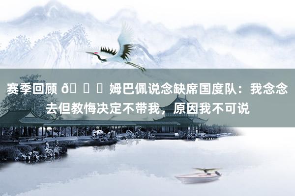 赛季回顾 👀姆巴佩说念缺席国度队：我念念去但教悔决定不带我，原因我不可说