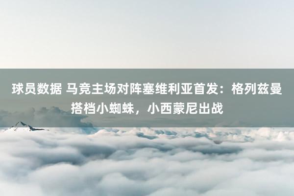 球员数据 马竞主场对阵塞维利亚首发：格列兹曼搭档小蜘蛛，小西蒙尼出战