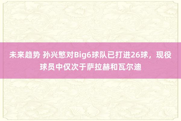 未来趋势 孙兴慜对Big6球队已打进26球，现役球员中仅次于萨拉赫和瓦尔迪