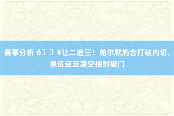 赛事分析 💥让二追三！帕尔默鸠合打破内切，恩佐逆足凌空抽射破门