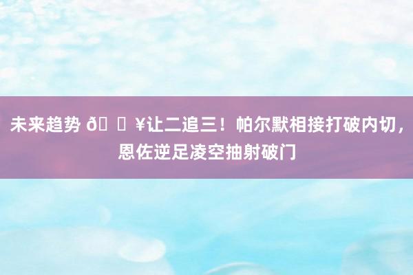 未来趋势 💥让二追三！帕尔默相接打破内切，恩佐逆足凌空抽射破门