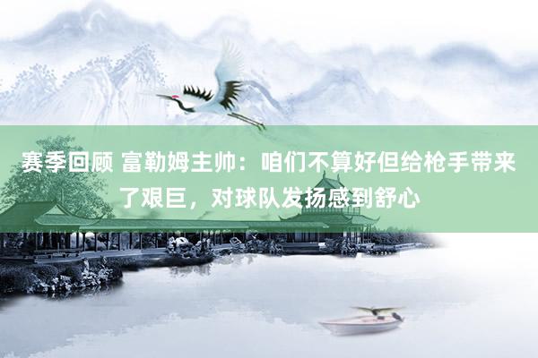 赛季回顾 富勒姆主帅：咱们不算好但给枪手带来了艰巨，对球队发扬感到舒心