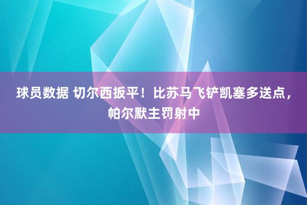 球员数据 切尔西扳平！比苏马飞铲凯塞多送点，帕尔默主罚射中