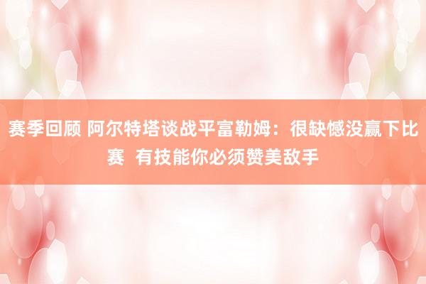 赛季回顾 阿尔特塔谈战平富勒姆：很缺憾没赢下比赛  有技能你必须赞美敌手