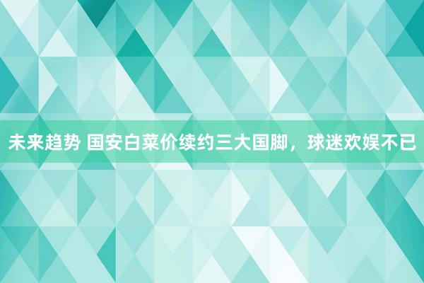 未来趋势 国安白菜价续约三大国脚，球迷欢娱不已