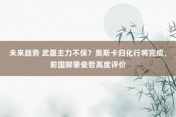 未来趋势 武磊主力不保？奥斯卡归化行将完成，前国脚肇俊哲高度评价