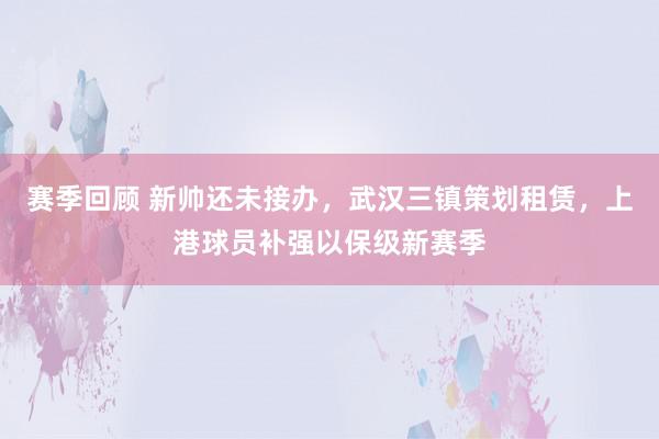 赛季回顾 新帅还未接办，武汉三镇策划租赁，上港球员补强以保级新赛季