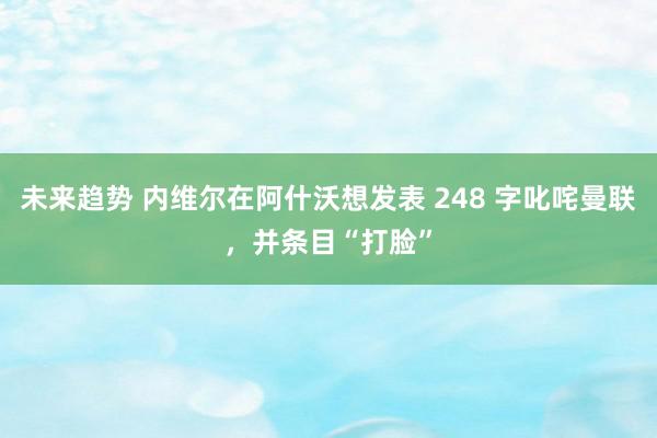 未来趋势 内维尔在阿什沃想发表 248 字叱咤曼联，并条目“打脸”