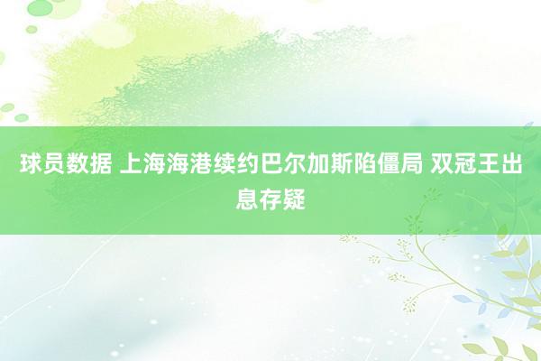 球员数据 上海海港续约巴尔加斯陷僵局 双冠王出息存疑